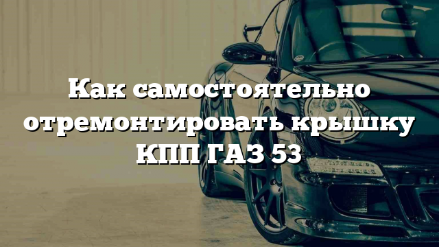 Как самостоятельно отремонтировать крышку КПП ГАЗ 53