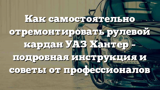 Как самостоятельно отремонтировать рулевой кардан УАЗ Хантер – подробная инструкция и советы от профессионалов