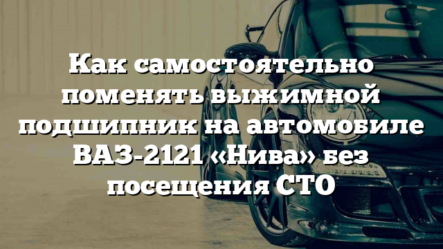 Как самостоятельно поменять выжимной подшипник на автомобиле ВАЗ-2121 «Нива» без посещения СТО