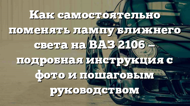 Как самостоятельно поменять лампу ближнего света на ВАЗ 2106 — подробная инструкция с фото и пошаговым руководством