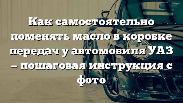 Как самостоятельно поменять масло в коробке передач у автомобиля УАЗ — пошаговая инструкция с фото