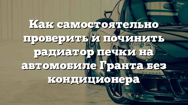 Как самостоятельно проверить и починить радиатор печки на автомобиле Гранта без кондиционера