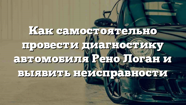 Как самостоятельно провести диагностику автомобиля Рено Логан и выявить неисправности