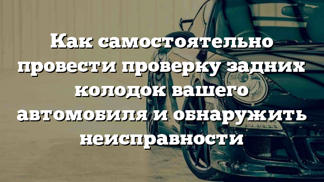 Как самостоятельно провести проверку задних колодок вашего автомобиля и обнаружить неисправности