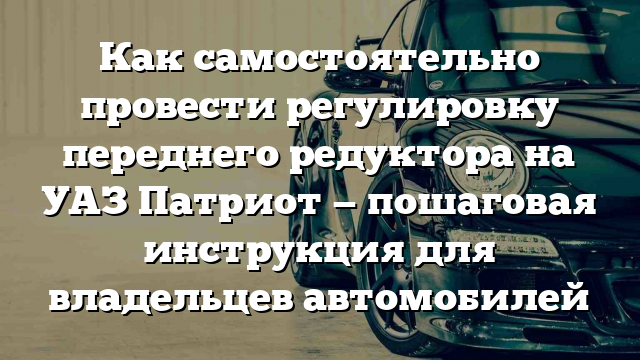 Как самостоятельно провести регулировку переднего редуктора на УАЗ Патриот — пошаговая инструкция для владельцев автомобилей