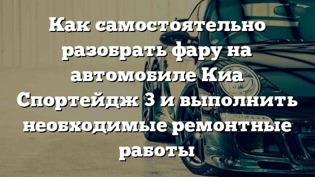 Как самостоятельно разобрать фару на автомобиле Киа Спортейдж 3 и выполнить необходимые ремонтные работы