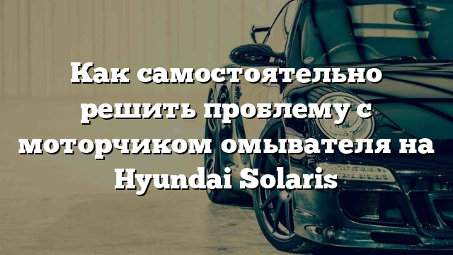 Как самостоятельно решить проблему с моторчиком омывателя на Hyundai Solaris