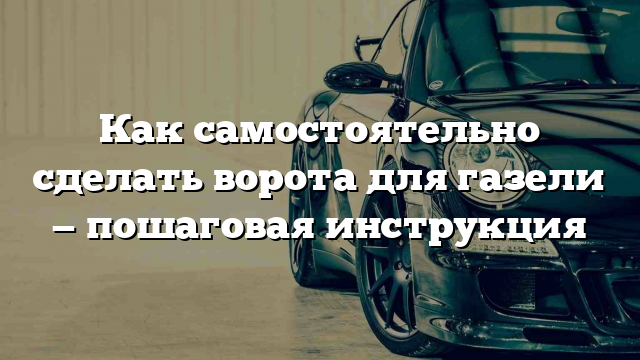 Как самостоятельно сделать ворота для газели — пошаговая инструкция