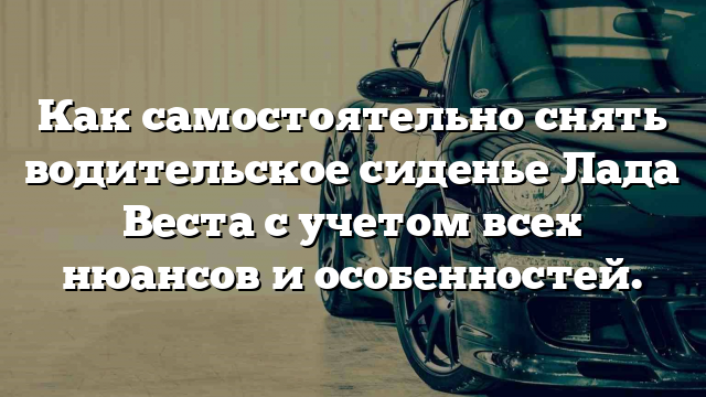 Как самостоятельно снять водительское сиденье Лада Веста с учетом всех нюансов и особенностей.