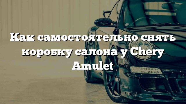 Как самостоятельно снять коробку салона у Chery Amulet