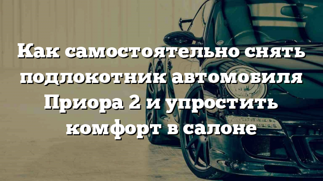 Как самостоятельно снять подлокотник автомобиля Приора 2 и упростить комфорт в салоне