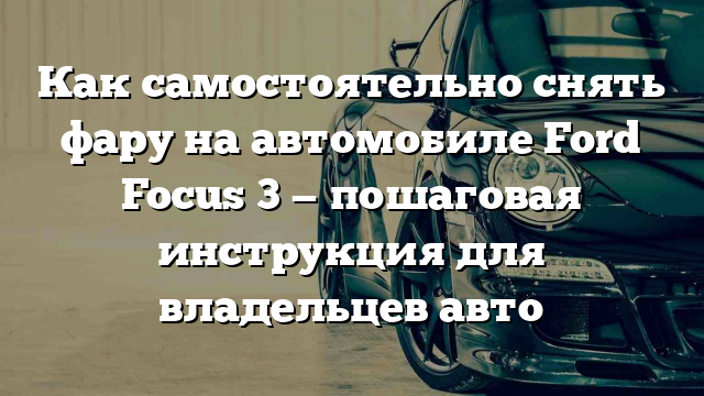 Как самостоятельно снять фару на автомобиле Ford Focus 3 — пошаговая инструкция для владельцев авто