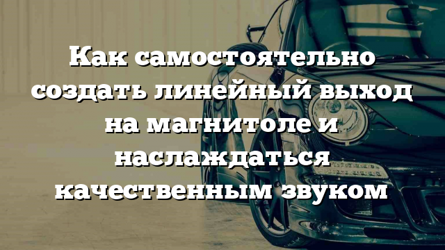 Как самостоятельно создать линейный выход на магнитоле и наслаждаться качественным звуком