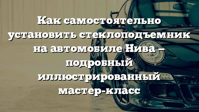 Как самостоятельно установить стеклоподъемник на автомобиле Нива — подробный иллюстрированный мастер-класс