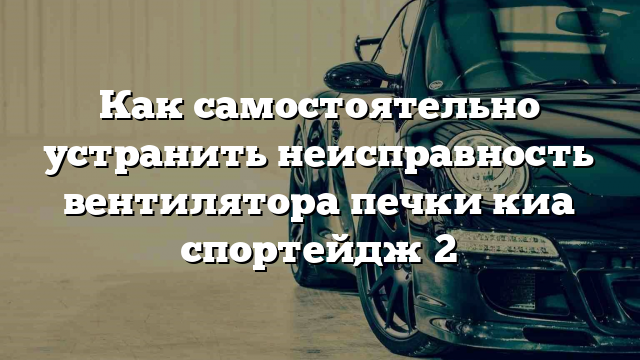 Как самостоятельно устранить неисправность вентилятора печки киа спортейдж 2