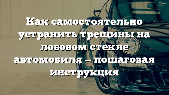 Как самостоятельно устранить трещины на лобовом стекле автомобиля — пошаговая инструкция