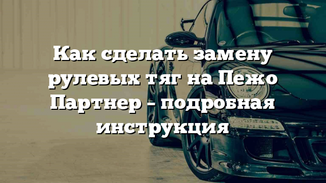 Как сделать замену рулевых тяг на Пежо Партнер – подробная инструкция