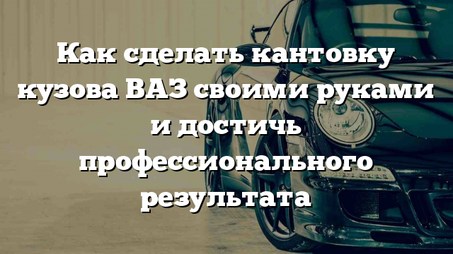 Как сделать кантовку кузова ВАЗ своими руками и достичь профессионального результата