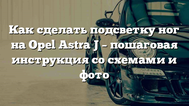 Как сделать подсветку ног на Opel Astra J – пошаговая инструкция со схемами и фото