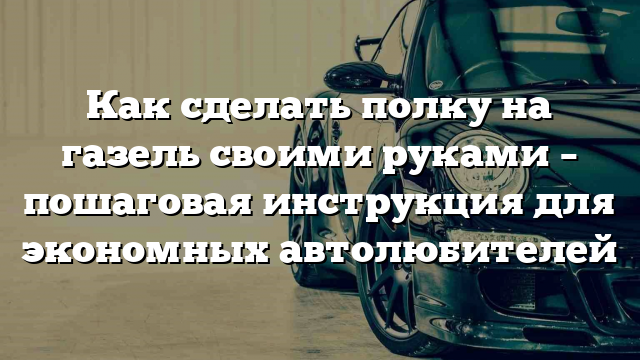 Как сделать полку на газель своими руками – пошаговая инструкция для экономных автолюбителей