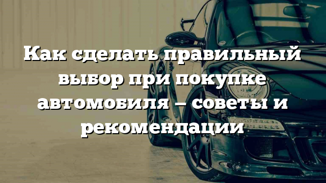 Как сделать правильный выбор при покупке автомобиля — советы и рекомендации