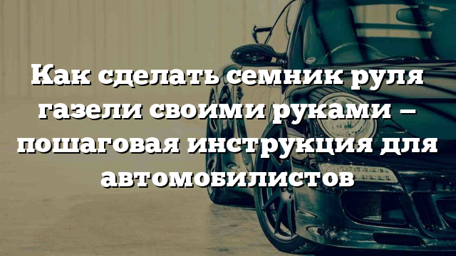 Как сделать семник руля газели своими руками — пошаговая инструкция для автомобилистов