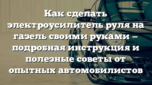 Как сделать электроусилитель руля на газель своими руками — подробная инструкция и полезные советы от опытных автомобилистов