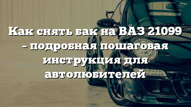 Как снять бак на ВАЗ 21099 – подробная пошаговая инструкция для автолюбителей