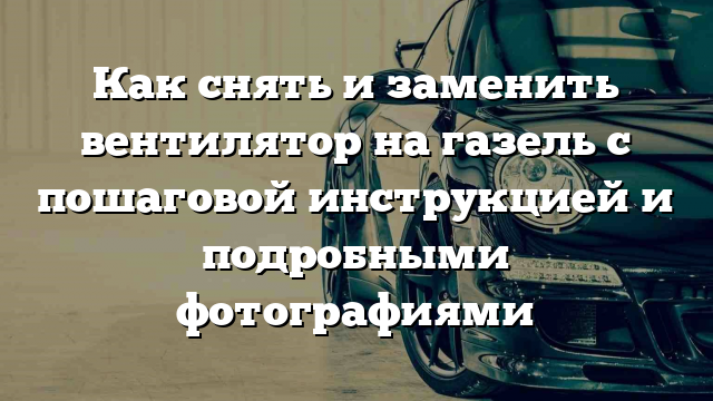 Как снять и заменить вентилятор на газель с пошаговой инструкцией и подробными фотографиями