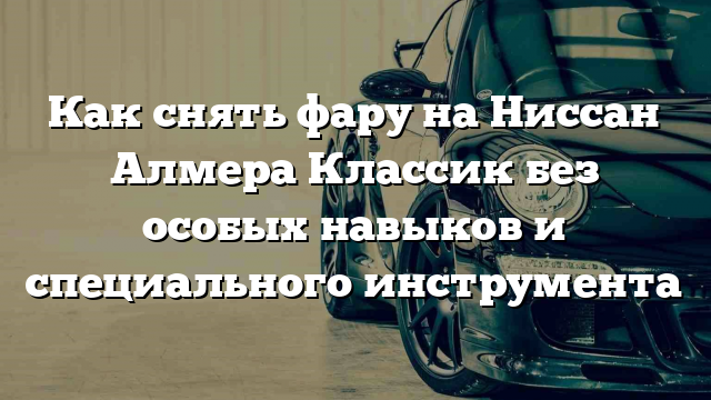 Как снять фару на Ниссан Алмера Классик без особых навыков и специального инструмента