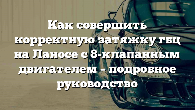 Как совершить корректную затяжку гбц на Ланосе с 8-клапанным двигателем – подробное руководство