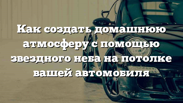 Как создать домашнюю атмосферу с помощью звездного неба на потолке вашей автомобиля