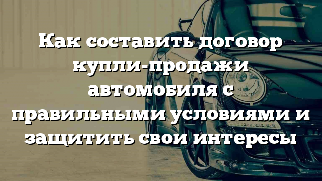 Как составить договор купли-продажи автомобиля с правильными условиями и защитить свои интересы