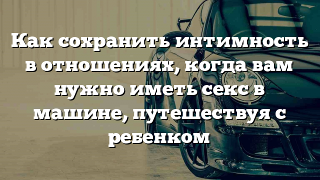 Как сохранить интимность в отношениях, когда вам нужно иметь секс в машине, путешествуя с ребенком