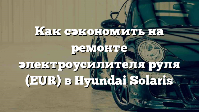 Как сэкономить на ремонте электроусилителя руля (EUR) в Hyundai Solaris