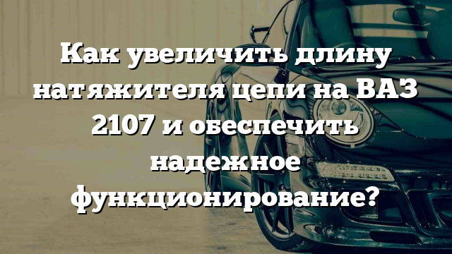 Как увеличить длину натяжителя цепи на ВАЗ 2107 и обеспечить надежное функционирование?