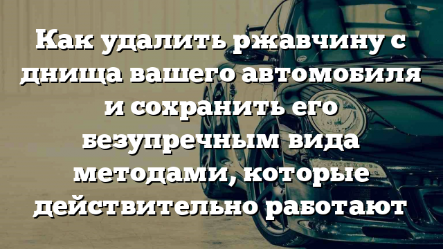 Как удалить ржавчину с днища вашего автомобиля и сохранить его безупречным вида методами, которые действительно работают