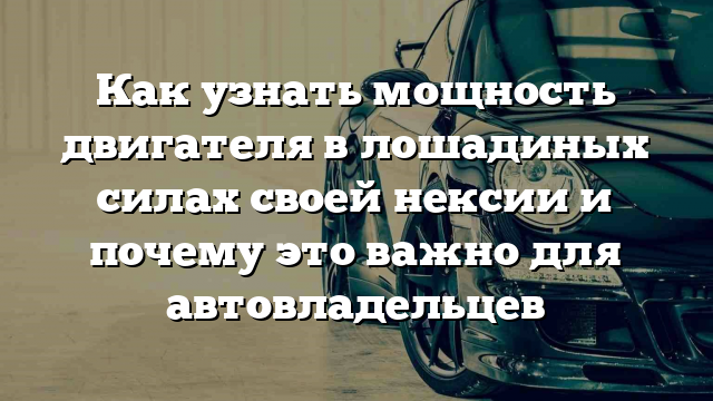 Как узнать мощность двигателя в лошадиных силах своей нексии и почему это важно для автовладельцев