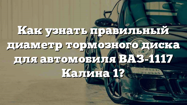 Как узнать правильный диаметр тормозного диска для автомобиля ВАЗ-1117 Калина 1?