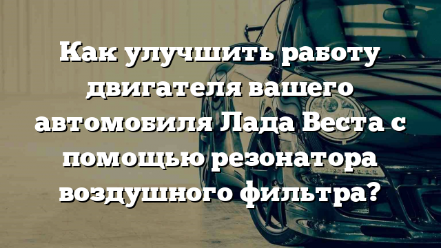 Как улучшить работу двигателя вашего автомобиля Лада Веста с помощью резонатора воздушного фильтра?