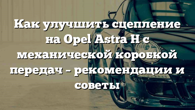 Как улучшить сцепление на Opel Astra H с механической коробкой передач – рекомендации и советы