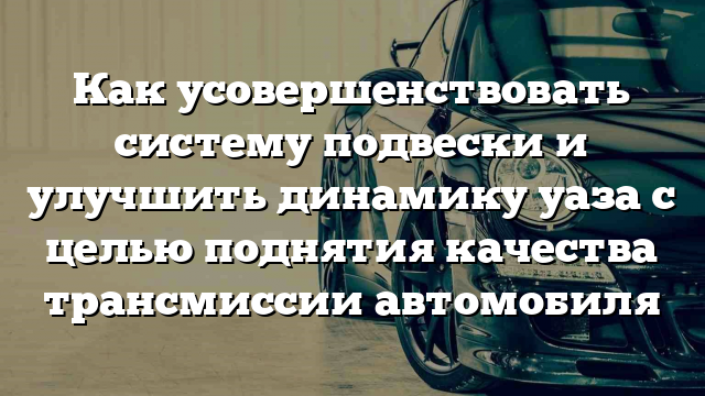 Как усовершенствовать систему подвески и улучшить динамику уаза с целью поднятия качества трансмиссии автомобиля