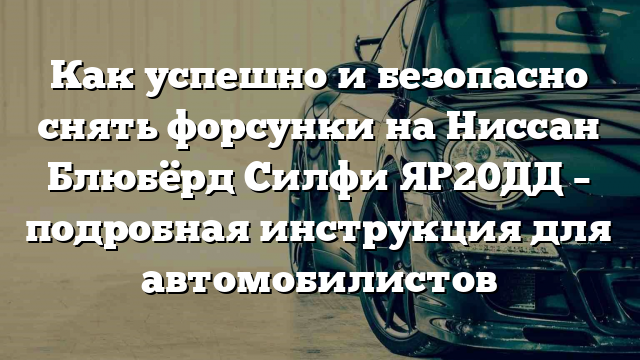 Как успешно и безопасно снять форсунки на Ниссан Блюбёрд Силфи ЯР20ДД – подробная инструкция для автомобилистов