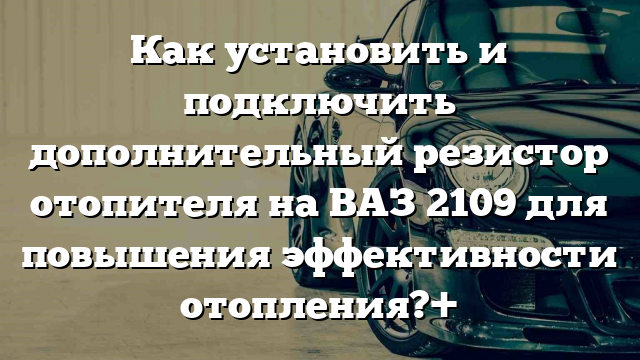 Как установить и подключить дополнительный резистор отопителя на ВАЗ 2109 для повышения эффективности отопления?+