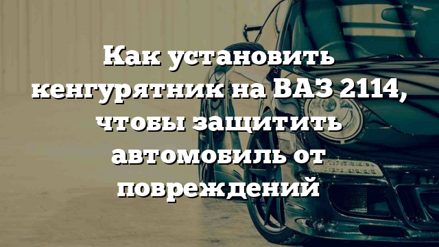 Как установить кенгурятник на ВАЗ 2114, чтобы защитить автомобиль от повреждений