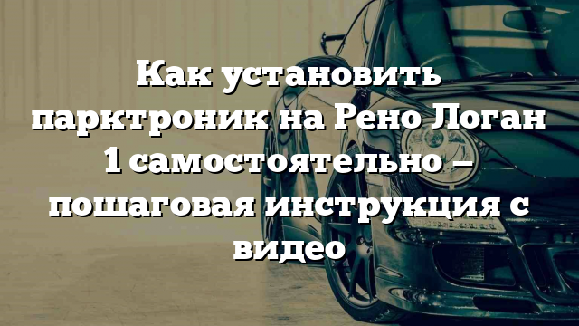 Как установить парктроник на Рено Логан 1 самостоятельно — пошаговая инструкция с видео