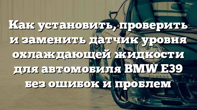 Как установить, проверить и заменить датчик уровня охлаждающей жидкости для автомобиля BMW Е39 без ошибок и проблем