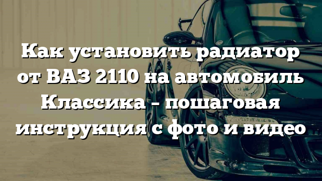 Как установить радиатор от ВАЗ 2110 на автомобиль Классика – пошаговая инструкция с фото и видео