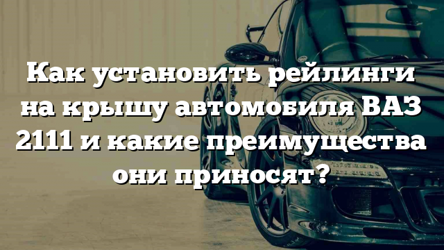 Как установить рейлинги на крышу автомобиля ВАЗ 2111 и какие преимущества они приносят?