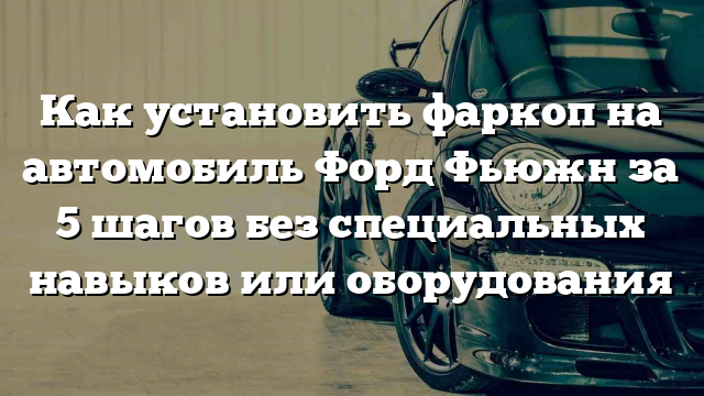 Как установить фаркоп на автомобиль Форд Фьюжн за 5 шагов без специальных навыков или оборудования